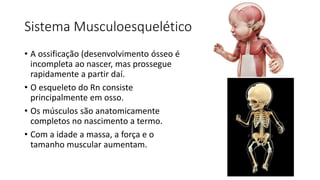 Sistema Musculoesquelético
• A ossificação (desenvolvimento ósseo é
incompleta ao nascer, mas prossegue
rapidamente a partir daí.
• O esqueleto do Rn consiste
principalmente em osso.
• Os músculos são anatomicamente
completos no nascimento a termo.
• Com a idade a massa, a força e o
tamanho muscular aumentam.
 