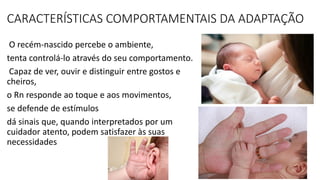 CARACTERÍSTICAS COMPORTAMENTAIS DA ADAPTAÇÃO
O recém-nascido percebe o ambiente,
tenta controlá-lo através do seu comportamento.
Capaz de ver, ouvir e distinguir entre gostos e
cheiros,
o Rn responde ao toque e aos movimentos,
se defende de estímulos
dá sinais que, quando interpretados por um
cuidador atento, podem satisfazer às suas
necessidades
 