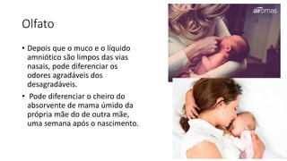 Olfato
• Depois que o muco e o líquido
amniótico são limpos das vias
nasais, pode diferenciar os
odores agradáveis dos
desagradáveis.
• Pode diferenciar o cheiro do
absorvente de mama úmido da
própria mãe do de outra mãe,
uma semana após o nascimento.
 