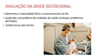 AVALIAÇÃO DA IDADE GESTACIONAL
• determina a maturidade física e neuromuscular do Rn,
• ajudando a provedores de cuidados de saúde antecipar problemas
perinatais
• prétermo ou pós-termo.
 