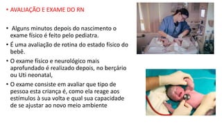 • AVALIAÇÃO E EXAME DO RN
• Alguns minutos depois do nascimento o
exame físico é feito pelo pediatra.
• É uma avaliação de rotina do estado físico do
bebê.
• O exame físico e neurológico mais
aprofundado é realizado depois, no berçário
ou Uti neonatal,
• O exame consiste em avaliar que tipo de
pessoa esta criança é, como ela reage aos
estímulos à sua volta e qual sua capacidade
de se ajustar ao novo meio ambiente
 