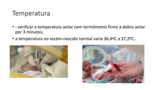 Temperatura
• - verificar a temperatura axilar com termômetro firme à dobra axilar
por 3 minutos;
• a temperatura no recém-nascido normal varia 36,4ºC a 37,2ºC..
 