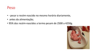 Peso
• - pesar o recém-nascido no mesmo horário diariamente,
• antes da alimentação;
• 95% dos recém-nascidos a termo pesam de 2500 a 4250g.
 