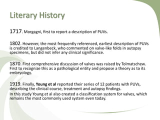 Literary History
1717. Morgagni, ﬁrst to report a description of PUVs.
1802. However, the most frequently referenced, earliest description of PUVs
is credited to Langenbeck, who commented on valve-like folds in autopsy
specimens, but did not infer any clinical signiﬁcance.
1870. First comprehensive discussion of valves was raised by Tolmatschew.
First to recognize this as a pathological entity and propose a theory as to its
embryology.
1919. Finally, Young et al reported their series of 12 patients with PUVs,
describing the clinical course, treatment and autopsy ﬁndings.
In this study Young et al also created a classiﬁcation system for valves, which
remains the most commonly used system even today.
 