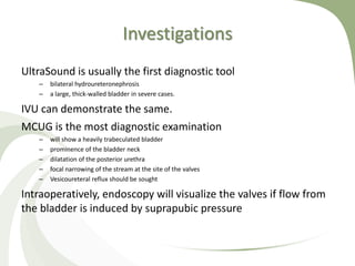Investigations
UltraSound is usually the first diagnostic tool
– bilateral hydroureteronephrosis
– a large, thick-walled bladder in severe cases.
IVU can demonstrate the same.
MCUG is the most diagnostic examination
– will show a heavily trabeculated bladder
– prominence of the bladder neck
– dilatation of the posterior urethra
– focal narrowing of the stream at the site of the valves
– Vesicoureteral reflux should be sought
Intraoperatively, endoscopy will visualize the valves if flow from
the bladder is induced by suprapubic pressure
 
