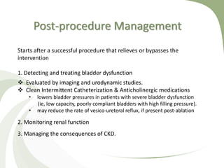 Post-procedure Management
Starts after a successful procedure that relieves or bypasses the
intervention
1. Detecting and treating bladder dysfunction
 Evaluated by imaging and urodynamic studies.
 Clean Intermittent Catheterization & Anticholinergic medications
• lowers bladder pressures in patients with severe bladder dysfunction
(ie, low capacity, poorly compliant bladders with high filling pressure).
• may reduce the rate of vesico-ureteral reflux, if present post-ablation
2. Monitoring renal function
3. Managing the consequences of CKD.
 