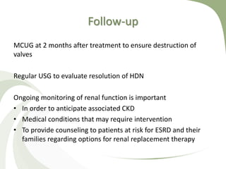 Follow-up
MCUG at 2 months after treatment to ensure destruction of
valves
Regular USG to evaluate resolution of HDN
Ongoing monitoring of renal function is important
• In order to anticipate associated CKD
• Medical conditions that may require intervention
• To provide counseling to patients at risk for ESRD and their
families regarding options for renal replacement therapy
 