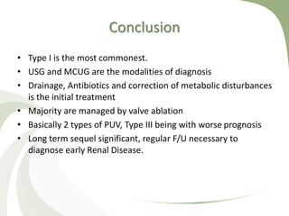 Conclusion
• Type I is the most commonest.
• USG and MCUG are the modalities of diagnosis
• Drainage, Antibiotics and correction of metabolic disturbances
is the initial treatment
• Majority are managed by valve ablation
• Basically 2 types of PUV, Type III being with worse prognosis
• Long term sequel significant, regular F/U necessary to
diagnose early Renal Disease.
 