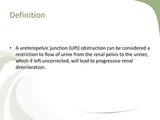 Definition
• A ureteropelvic junction (UPJ) obstruction can be considered a
restriction to flow of urine from the renal pelvis to the ureter,
which if left uncorrected, will lead to progressive renal
deterioration.
 
