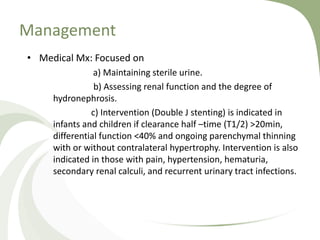 Management
• Medical Mx: Focused on
a) Maintaining sterile urine.
b) Assessing renal function and the degree of
hydronephrosis.
c) Intervention (Double J stenting) is indicated in
infants and children if clearance half –time (T1/2) >20min,
differential function <40% and ongoing parenchymal thinning
with or without contralateral hypertrophy. Intervention is also
indicated in those with pain, hypertension, hematuria,
secondary renal calculi, and recurrent urinary tract infections.
 