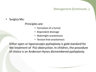 Management (Continued…)
• Surgica Mx:
Principles are:
• Formation of a funnel
• Dependent drainage
• Watertight anastomosis
• Tension-free anastomosis
Either open or laparoscopic pyeloplasty is gold standard for
the treatment of PUJ obstruction. In children, the procedure
of choice is an Anderson-Hynes dismembered pyeloplasty.
 
