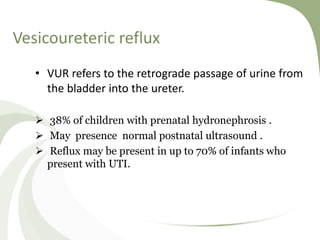 Vesicoureteric reflux
• VUR refers to the retrograde passage of urine from
the bladder into the ureter.
 38% of children with prenatal hydronephrosis .
 May presence normal postnatal ultrasound .
 Reflux may be present in up to 70% of infants who
present with UTI.
 