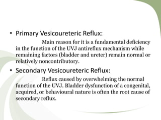 • Primary Vesicoureteric Reflux:
Main reason for it is a fundamental deficiency
in the function of the UVJ antireflux mechanism while
remaining factors (bladder and ureter) remain normal or
relatively noncontributory.
• Secondary Vesicoureteric Reflux:
Reflux caused by overwhelming the normal
function of the UVJ. Bladder dysfunction of a congenital,
acquired, or behavioural nature is often the root cause of
secondary reflux.
 