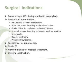 Surgical Indications
 Breakthrough UTI during antibiotic prophylaxis.
 Anatomical abnormalities:
– Periureteric bladder diverticulum.
– With the ureter inserting in the diverticulum.
– Grade IV & V in duplicated collecting system.
– Ureteral ectopia inserting in bladder neck or urethra.
– Ureterocele.
– Bladder exstrophy.
– Prune-belly syndrome.
 Persistence in adolescence.
 Grade V.
 Noncompliance to medical treatment.
 Ureteral obstruction.
 