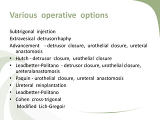 Various operative options
Subtrigonal injection
Extravesical detrusorrhaphy
Advancement - detrusor closure, urothelial closure, ureteral
anastomosis
• Hutch - detrusor closure, urothelial closure
• Leadbetter-Politano - detrusor closure, urothelial closure,
ureteralanastomosis
• Paquin - urothelial closure, ureteral anastomosis
• Ureteral reinplantation
• Leadbetter-Politano
• Cohen cross-trigonal
Modified Lich-Gregoir
 