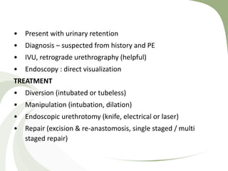 • Present with urinary retention
• Diagnosis – suspected from history and PE
• IVU, retrograde urethrography (helpful)
• Endoscopy : direct visualization
TREATMENT
• Diversion (intubated or tubeless)
• Manipulation (intubation, dilation)
• Endoscopic urethrotomy (knife, electrical or laser)
• Repair (excision & re-anastomosis, single staged / multi
staged repair)
 