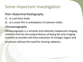 Some Important Investigation
Plain Abdominal Radiography
1) as a primary study
2) as a scout film in anticipation of contrast media.
Ultrasonography
Ultrasonography is a versatile and relatively inexpensive imaging
modality that has the unique feature of being the only imaging
modality to provide real-time evaluation of urologic organs and
structures without the need for ionizing radiation.
 