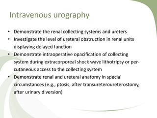 Intravenous urography
• Demonstrate the renal collecting systems and ureters
• Investigate the level of ureteral obstruction in renal units
displaying delayed function
• Demonstrate intraoperative opacification of collecting
system during extracorporeal shock wave lithotripsy or per-
cutaneous access to the collecting system
• Demonstrate renal and ureteral anatomy in special
circumstances (e.g., ptosis, after transureteroureterostomy,
after urinary diversion)
 