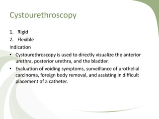 Cystourethroscopy
1. Rigid
2. Flexible
Indication
• Cystourethroscopy is used to directly visualize the anterior
urethra, posterior urethra, and the bladder.
• Evaluation of voiding symptoms, surveillance of urothelial
carcinoma, foreign body removal, and assisting in difficult
placement of a catheter.
 