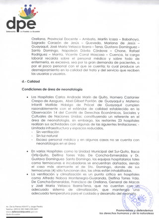 Defensorio •   del Pueblo de Ecuador



                          Orellana, Provincial Docente - Ambato, Martín Icaza - Babahoyo,
                          Sagrado Corazón de Jesús          Quevedo, Mariana de Jesús -
                          Guayaquil, José María Velasco Ibarra - Tena, Gustavo Domínguez -
                          Santo Domingo, Napoleón Dávila Córdova             Chone, Rafael
                          Rodríguez - Manta, Vicente Corral Moscoso - Cuenca, la carga
                          laboral recaída sobre el personal médico y sobre todo de
                          enfermería, es excesiva, sea por la gran demanda de pacientes, o
                          por el poco personal con el que se cuenta; lo cual produce un
                          desmejoramiento en la calidad del trato y del servicio que reciben
                          las usuarias y usuarios.

                d.- Calidad

                Condiciones de área de neonatología

                     •    Los Hospitales Carlos Andrade Marín de Quito, Hornero Castanier
                          Crespo de Azogues, Abel Gilbert Pontón de Guayaquil y Materno
                          Infantil Matilde Hidalgo de Prócel de Guayaquil cumplen
                          razonablemente con el estándar de calidad establecido en la
                          Observación 14 del Comité de Derechos Económicos, Sociales y
                          Cultuales de Naciones Unidas; constituyendo un referente en el
                          área de neonatología, sin embargo, los restantes 23 hospitales
                          realizan sus actividades con algunas de las siguientes limitaciones: -
                          Limitada infraestructura y espacios reducidos,
                          - Sin ventilación
                          - Sin luz natural
                              Escaso personal médico y en algunos casos no se cuenta con
                              neonatólogos en el área

                     •    En varios Hospitales como la Unidad Municipal del Sur-Quito, Baca
                          Ortíz-Quito, Delfina Torres Vda. De Concha-Esmeraldas y Dr.
                          Gustavo Domínguez- Santo Domingo, los equipos hospitalarios tales
                          como termocunas e incubadoras se encuentran dañados, siendo
                          el caso más alarmante el de Sto. Domingo, donde de sus
                          termocunas (4) sólo funcionan dos, las otras están inhabilitadas.
                     •    La ventilación y climatización es un punto crítico en hospitales
                          como Alfredo Noboa Montenegro-Guaranda, Delfina Torres Vda.
                          De Concha-Esmeraldas, Francisco de Orellana, General de Macas
                          y José María Velasco Ibarra-Tena, que no cuentan con un
                          adecuado sistema de climatización, que mantenga una
                          adecuada temperatura para el cuidado y desarrollo del neonato.


Av. De la Prenso N54-97 y Jorge Piedra
        (593.2) 33o.i840|33o.343i                                                Promovemos y defendemos
      defensordeipuebio.gov.ee
Quito-Ecuodor
                                                                         derechos humanos y de la naturaleza
 