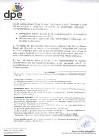 Defensorio



                 María Velasco Ibarra-Tena, Gustavo Domínguez - Santo Domingo; y Abel
                 Gilbert Pontón - Guayaquil no puede ser abastecida razonable y
                 completamente; lo que evidencia:

                    •     Limitaciones para el acceso de las usuarias o usuarios en sus propias
                          ciudades de origen (acceso físico);
                    •     Dificultades por los gastos de viaje, alimentación, hospedaje, etc.
                          (acceso económico)

                 2.- Los Hospitales provinciales, tales como el General de Macas, Teófilo
                 Dávila de Máchala al derivar o los neonatos a Hospitales de Cuenca,
                 Quito o Guayaquil dan lugar a que los familiares tengan que incurrir en
                 gastos para trasladarse a las ciudades donde envían a los neonatos, lo
                 que ocasiona dificultades en el acceso económico y físico al servicio.

                 3.- Las dificultades para acceder a los medicamentos e insumos
                 directamente en los hospitales públicos y sus farmacias, afecta las
                 posibilidades de acceso económico conforme lo estipulan los estándares
                 internacionales.
                                                            Accesibilidad
                  Observación. 14 punto 12 literal b (accesibilidad) Comité de Derechos Económicos, Sociales y
                  Culturales

                  Observación 14. punto 8 y 17 Comité DESC (Condiciones)
                  Art. 2 Declaración Americana de Derechos y Deberes del Hombre (igualdad)
                  Art. 3 del Protocolo Adicional a la Convención Americana en materia de DESC (No
                  discriminación)

                  Accesibilidad física.- Art. 32 (atención integral salud), 363 numeral 3 CPR (infraestructura y
                  equipamiento) Constitución de la República.
                  Art. 27 numerales 2,3 y 4 del Código de la Niñez y Adolescencia. ( servicios salud-medicina
                  gratuita- servicios médicos)

                  Accesibilidad económica.- Arts. 43 numerales 2 y 3 (gratuidad- protección prioritaria parto-
                  postparto); Art 359 (recursos). 362 inciso 2 (gratuidad); Art. 363 numerales 5,7 (cuidado
                  especializado- disponibilidad y acceso inmediato) y 8 (desarrollo integral salud); Art. 366
                  (financiamiento) Constitución de la República.
                  Arts. 1 y 2 con numerales a y b de la Codificación de la Ley de Maternidad Gratuita y
                  Atención a la Infancia (financíamiento)
                  Art. 30 Código Niñez y Adolescencia. (No negar atención x falta recursos)
                  Art. 27 numeral 2, 3 y 4 de! Código de la Niñez y Adolescencia. ( servicios salud-medicina
                  gratuita- servicios médicos), Arí. 28 numeral 4 (medicina gratuita)
                  Observación. 14 punto 19 (medios suficientes - presupuesto equitativo) Comité DESC
                  Observación 14 punto 33 [ presupuesto equitativo- Obligación de cumplir) Comité DESC

                  Acceso a la Información.- Art. 18; 45;66 nurnera!23;Art. 91 Constitución de la Repúblicc
                  Ob_serva_ción 14 punto M Corneo DLv




 Av. De la Prenso N54-97 y Jorge Piedra
 Telefax: (593.2) 330.1840|330.3431                                                             Promovemos / defendemos
 www.defensordelpueblo.gov.ee
                                                                                    /os derechos humanos y de la naturaleza
 Quito-Ecuador
 