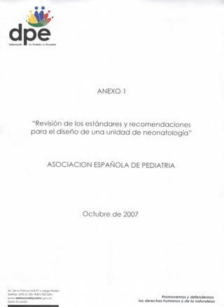 Defensorio •   riel Pueblo de Ecuador




                                            ANEXO 1




                 "Revisión de los estándares y recomendaciones
                 para el diseño de una unidad de neonatología"



                              ASOCIACIÓN ESPAÑOLA DE PEDIATRÍA




                                         Octubre de 2007




Av. De la Prensa N54-97 y Jorge Piedra
Telefax: (593.2) 330.18401 330.3431
                                                                       Promovemos y defendemos
www.defensordelpueblo.gov.ee
Quito-Ecuador
                                                           los derechos humanos y de la naturaleza
 