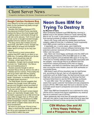 G2 C o m p u t er I nt elli ge n c e                               Issue No. 818 | December 21, 2009 – January 8, 2010



 Client Server News
  Competitive Intelligence On Systems, Virtualization and Cloud Computing


Google Catches Hardware Bug
Larry Ellison's not the only software maven
bitten by the hardware bug badly enough
                                                  Neon Sues IBM for
to risk losing focus.
  Besides that Google-designed HTC-
                                                  Trying To Destroy It
manufactured Android Phone reportedly             by Maureen O'Gara
dubbed the Nexus One that Google itself           Neon Enterprise Software sued IBM Monday morning in
is getting ready to sell directly through its     federal court in the Western District of Texas claiming Big
web site come January, Tech Crunch says           Blue is out "to crush" it and prevent mainframe customers
to look out for a Google-branded Google-          from saving hundreds of millions of dollars.
peddled Chrome netbook next year too.                Neon's the Texas outfit with the newfangled mainframe
  The blog claims that multiple sources           widgetry called zPrime that, if unfettered, could supposedly
report that, with RFP in hand, Google has         drain IBM's prized mainframe revenue stream.
been talking to at least one hardware                It reportedly can, in some cases, save mainframe
maker about running it up its very own            customers 90% of their onerous software licensing fees. One
netbook.                                          potential customer reckoned zPrime could save it $100
  Tech Crunch is most curious about               million over two years.
whether that RFP calls for an Atom or an             See, Neon can move legacy workloads onto the zAAP and
ARM chip. It's betting ARM and an Nvidia          zIIP specialty processors (SPs) that IBM uses to run XML
Tegra, which should tick Intel off.               and Java programs and accelerate DB2 apps on its big iron.
  Anyway, at last report from the                 There are no monthly software licensing fees associated with
Googleplex, Google had its people testing         the widgets - even though they're no different from the
- excuse me, "dogfooding" - the Nexus             mainframe's central processors (CPs) that run legacy
One and tweeting about it.                        workloads - and that's so mainframe users won't drift off and
  Reuters expects Google to sell an               start running the more modern Java and SOA workloads on
unlocked Nexus One as well as one with a          commodity boxes.
T-Mobile service contract. Presumably this           IBM doesn't want zPrime anywhere near its mainframes
will not go down well with the existing           and, according to the suit, has run off potential Neon
Android crew, not to mention RIM and              customers such as Wells Fargo, the big financial house, and
Apple. (Goodness, no wonder Eric's not on         Highmark, the insurance company, by claiming that their
the Apple board anymore.)                         contracts forbid them to use the SPs for legacy workloads.
  The Wall Street Journal suggests that              "In case after case," the suit alleges, "as IBM became
between the Google Voice call-routing             aware that a given customer had tested and was prepared to
service and Google's recent purchase of           acquire zPrime, IBM made clear that such a decision by the
the Gizmo5 VoIP network, Google could             customer would result in prospective and severe discipline
be its own carrier soon.                          from IBM."
  All the apps on the touch screen-based             Neon says IBM has threatened to sue customers for using
Nexus are reportedly Google-made. The             zPrime and to "extract from future negotiations any revenue
handset's supposed to be a little bit thinner     lost via a customer's use of zPrime."
and a little bit bigger than an iPhone with          Neon apparently had more than 50 potential customers to
                                                  start with and claims it was forced to sell zPrime for less than
          HAPPY HOLIDAYS!
GSM technology and Qualcomm's ARM-
                                                  it would have fetched to those companies that IBM didn't
based Snapdragon chipset. Doubtless
there will be a digital media store off in the
cloud somewhere.
  No word on pricing yet. Pricing is key.                CSN Wishes One and All
  Bear in mind that the mobile ad market in               a Very Happy Holidays
the US is only supposed to be worth
around $416 million this year.                         and a Prosperous New Year!
 