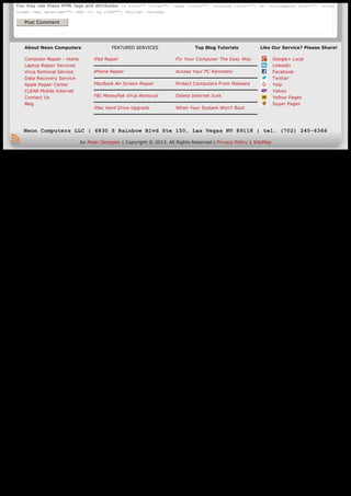 You may use these HTML tags and attributes: <a href="" title=""> <abbr title=""> <acronym title=""> <b> <blockquote cite=""> <cite>
    <code> <del datetime=""> <em> <i> <q cite=""> <strike> <strong>

        Post Comment




        About Neon Computers                       FEATURED SERVICES                   Top Blog Tutorials           Like Our Service? Please Share!

        Computer Repair - Home             iPad Repair                         Fix Your Computer The Easy Way               Google+ Local
        Laptop Repair Services                                                                                              LinkedIn
        Virus Removal Service              iPhone Repair                       Access Your PC Remotely                      Facebook
        Data Recovery Service                                                                                               Twitter
        Apple Repair Center                MacBook Air Screen Repair           Protect Computers From Malware               Yelp
        CLEAR Mobile Internet                                                                                               Yahoo
        Contact Us                         FBI MoneyPak Virus Removal          Delete Internet Junk                         Yellow Pages
        Blog                                                                                                                Super Pages
                                           iMac Hard Drive Upgrade             When Your System Won’t Boot




       Neon Computers LLC | 6830 S Rainbow Blvd Ste 150, Las Vegas NV 89118 | tel. (702) 240-6366

                                     by Petar Georgiev | Copyright © 2013. All Rights Reserved | Privacy Policy | SiteMap




Generated with www.html-to-pdf.net                                                                                                           Page 2 / 2
 