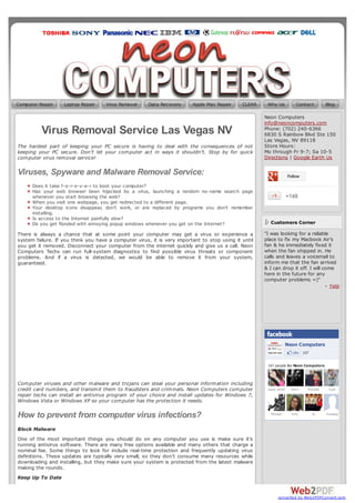 Computer Repair    Laptop Repair     Virus Removal    Data Recovery      Apple Mac Repair     CLEAR    Why Us             Contact         Blog

                                                                                                      Neon Computers
                                                                                                      info@neoncomputers.com
          Virus Removal Service Las Vegas NV                                                          Phone: (702) 240-6366
                                                                                                      6830 S Rainbow Blvd Ste 150
                                                                                                      Las Vegas, NV 89118
The hardest part of keeping your PC secure is having to deal with the consequences of not             Store Hours:
keeping your PC secure. Don’t let your computer act in ways it shouldn’t. Stop by for quick           Mo through Fr 9-7; Sa 10-5
computer virus removal service!                                                                       Directions | Google Earth Us

Viruses, Spyware and Malware Removal Service:                                                                         Follow

      Does it take f-o-r-e-v-e-r to boot your computer?
      Has your web browser been hijacked by a virus, launching a random no-name search page
      whenever you start browsing the web?                                                                         +148
      When you visit one webpage, you get redirected to a different page.
      Your desktop icons disappear, don’t work, or are replaced by programs you don’t remember
      installing.
      Is access to the Internet painfully slow?
      Do you get flooded with annoying popup windows whenever you get on the Internet?                   Customers Corner

There is always a chance that at some point your computer may get a virus or experience a             "I was looking for a reliable
system failure. If you think you have a computer virus, it is very important to stop using it until   place to fix my Macbook Air’s
you get it removed. Disconnect your computer from the internet quickly and give us a call. Neon       fan & he immediately fixed it
Computers Techs can run full-system diagnostics to find possible virus threats or component           when the fan shipped in. He
problems. And if a virus is detected, we would be able to remove it from your system,                 calls and leaves a voicemail to
guaranteed.                                                                                           inform me that the fan arrived
                                                                                                      & I can drop it off. I will come
                                                                                                      here in the future for any
                                                                                                      computer problems =)"
                                                                                                                                   – Yelp




                                                                                                                   Neon Computers
                                                                                                                        Like 167

                                                                                                       167 people like Neon Computers.



Computer viruses and other malware and trojans can steal your personal information including
credit card numbers, and transmit them to fraudsters and criminals. Neon Computers computer            Laura Janeth     Mery   Michelle    A pril
repair techs can install an antivirus program of your choice and install updates for Windows 7,
Windows Vista or Windows XP so your computer has the protection it needs.

How to prevent from computer virus infections?                                                           Michael        Emy        Ej     Pradeep



Block Malware
One of the most important things you should do on any computer you use is make sure it’s
running antivirus software. There are many free options available and many others that charge a
nominal fee. Some things to look for include real-time protection and frequently updating virus
definitions. These updates are typically very small, so they don’t consume many resources while
downloading and installing, but they make sure your system is protected from the latest malware
making the rounds.
Keep Up To Date


                                                                                                             converted by Web2PDFConvert.com
 