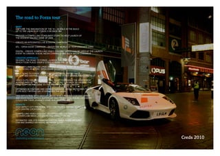 The road to Forza tour
BRIEF
CAPTURE THE IMAGINATION OF THE 16 – 30 MALE IN THE BUILD 
UP TO THE LAUNCH OF FORZA 3 ON XBOX 360

PROVIDE A COMPELLING CONSUMER STORY TO HELP LAUNCH OF 
THE BIGGEST RACING GAME OF 2009

CREATE AN INTEGRATED LIVE & DIGITAL CAMPAIGN:

ATL ­ ‘OPEN DOOR’ CAMPAIGN – ENTER THE WORLD OF PERFORMANCE CARS

DIGITAL ­ CREATE COMPELLING VIDEO CONTENT WHICH CAN BE USED AT THE LAUNCH 
EVENT IN LONDON, SOCIAL MEDIA CHANNELS AND XBOX MEDIA CHANNELS

CREATIVE APPROACH
DEVISED ‘THE ROAD TO FORZA’ – A WEEK LONG NATIONAL TOUR 
WHICH TOOK PLACE OVER 5 CITIES ACROSS THE UK

BRANDED LAMBORGHINI LP640 SERVED AS FOCAL POINT OF ACTIVITY
FACILITATING REAL LIFE ‘OPEN DOOR’ SITUATIONS

DAILY ‘ROAD TO FORZA’ VIDEO EDITS SHOT IN HD, EDITED DAILY 
ON SITE AND DISTRIBUTED EACH DAY ONLINE TO KEY COMMUNITIES DIGITALLY

VIDEO CLIPS CREATED A WEEK LONG ‘SOAP’ FOLLOWING THE IRREVERENT 
ADVENTURES OF TWO DRIVERS ON ‘THE ROAD TO FORZA’ DELIVERING THE 
FIRST COPY OF THE GAME TO THE PRESS LAUNCH IN LONDON

OPTIMISED IN YOUTUBE AND SEEDED THROUGH SOCIAL NETWORKS THE 
CLIPS BUILT INTO A 5 DAY STORY OVER THE WEEK

TIED INTO A DEAL WITH ABSOLUT RADIO WHICH PUSHED CONTENT WIDER 
AND DOVETAILED WITH A ‘SUPERCAR TAXI’ PROMOTION WHERE LISTENERS
COULD WIN THEIR JOURNEY HOME IN A LAMBORGHINI

RESULTS
HIGH IMPACT CITY PRESENCE WITH 175K PEOPLE SEEING VEHICLE IN 
CITY CENTRE LOCATIONS

COMPELLING VIDEO CONTENT DELIVERED AND DISTRIBUTED 
TO OVER 2.5M XBOX LIVE USERS AND VIRALLY ONLINE

ESTIMATED 125K OTS THROUGH PHOTOS TAKEN IN AND AROUND 
CAR AND SHARED VIA SOCIAL NETWORK SITES




                                                                             Creds 2010
 