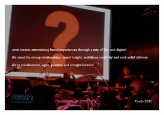 neon creates entertaining brand experiences through a mix of live and digital.

We stand for strong relationships, smart insight, ambitious creativity and rock-solid delivery.

We’re collaborative, agile, positive and straight-forward.




                                                                                     Creds 2010
 