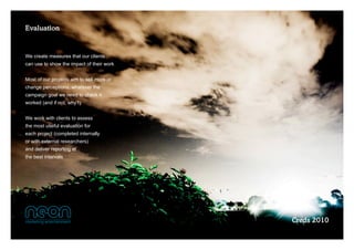 Evaluation


We create measures that our clients 
can use to show the impact of their work


Most of our projects aim to sell more or 
change perceptions, whatever the  
campaign goal we need to check it 
worked (and if not, why?)


We work with clients to assess
the most useful evaluation for
each project (completed internally
or with external researchers)  
and deliver reporting at  
the best intervals




                                            Creds 2010
 