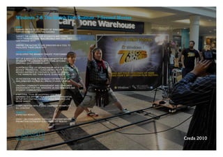 Windows 7 & The British Film Institute. 7 Second Movies
BRIEF
EXPAND ON THE DEVELOPMENT OF WINDOWS’ 
“ENTERTAINMENT ON PC” MESSAGING

TARGET THE AUDIENCE OF STUDENTS AND YOUNG 
“TECH TRENDSETTERS” IN A CREDIBLE WAY THAT THEY 
CAN ENGAGE WITH

INSPIRE THE NATION TO USE WINDOWS AS A TOOL TO  
FACILITATE THEIR CREATIVITY

CREATIVE APPROACH
DEVELOPED THE BRAND’S “CREATE” POSITIONING

SET UP & MANAGED A PARTNERSHIP WITH THE BFI TO 
SPONSOR THE LONDON FILM FESTIVAL 2010 AND 
ONGOING YEAR ROUND ACTIVITY

SUPPORTED THE LFF SPONSORSHIP WITH “7 SECOND  
MOVIES” PROMOTION – CONSUMERS CREATE 7 SECOND 
MOVIES INSPIRED BY FAVOURITE FILMS OR GENRES  
– THE WINNERS SEE THEIR MOVIE SCREENED AT THE LFF

2X FACEBOOK PAGE RE­DESIGNS FOR WINDOWS UK
AND WINDOWS ACCESS ALL AREAS STUDENT PORTAL

ONGOING COMMUNITY MANAGEMENT AND CONSUMER 
ENGAGEMENT FOR THE WINDOWS UK AND WINDOWS AAA 
STUDENT COMMUNITIES.

A NATIONAL TOUR OF SHOPPING CENTRES &
UNIVERSITIES WITH A “ FILM­SET” STYLE EXPERIENTIAL
SETUP WITH EDITING FACILITY USING WINDOWS LIVE
MOVIE MAKER

COMPLIMENTED WITH A VIRAL CAMPAIGN TO AMPLIFY 
ALL CONTENT

RESULTS
EXPECTED REACH:

OVER 1.5M CONSUMERS THROUGH 7 SECOND MOVIES  
PROMOTION OUTREACH (EXCLUDING LFF REACH)




                                                          Creds 2010
 