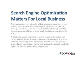 Search	
  Engine	
  Op.miza.on	
  
Ma3ers	
  For	
  Local	
  Business	
  
Neovora supports your efforts by adding technology know-how to your
arsenal. With our innovative marketing strategies and tools, you can
develop your unique, 100% laser focused and targeted campaigns that
have meaning and add that personal touch that larger companies sorely
lack.
We help you address your clients needs in a manner that makes your
clients feel individualized – that you completely understand their needs
and truly want to help them. By showing them that you care, you add
extra value to your products and services and gain leverage in your battle
against the faceless, price-cutting corporations.
 