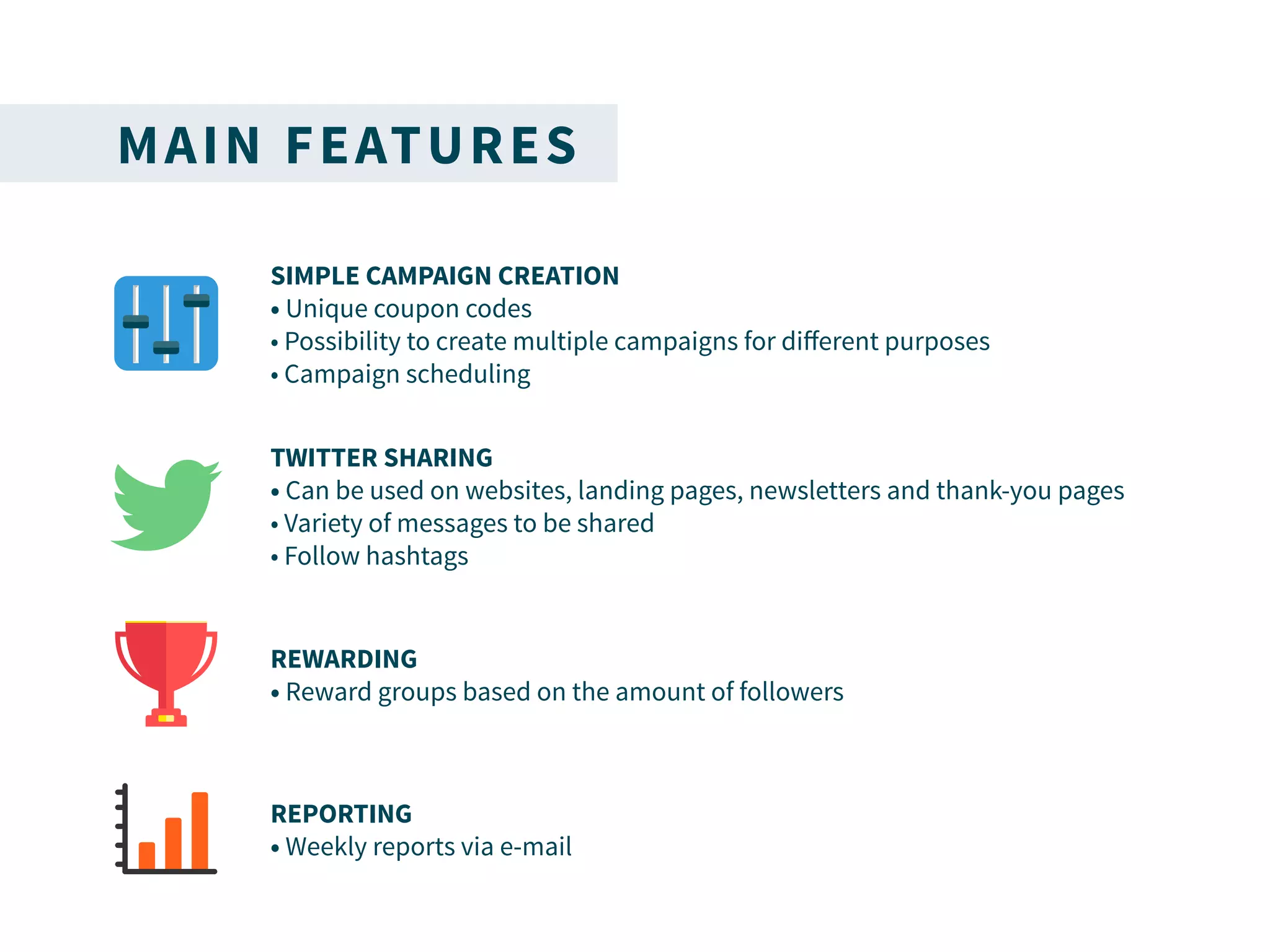 MAIN FEATURES
SIMPLE CAMPAIGN CREATION
• Unique coupon codes
• Possibility to create multiple campaigns for different purposes
• Campaign scheduling
TWITTER SHARING
• Can be used on websites, landing pages, newsletters and thank-you pages
• Variety of messages to be shared
• Follow hashtags
REWARDING
• Reward groups based on the amount of followers
REPORTING
• Weekly reports via e-mail
 