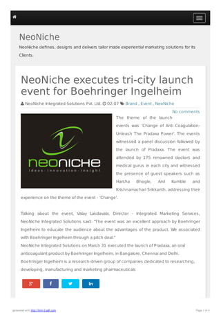 NeoNiche
NeoNiche deﬁnes, designs and delivers tailor made experiential marketing solutions for its
Clients.
   
No comments
NeoNiche executes tri-city launch
event for Boehringer Ingelheim
 NeoNiche Integrated Solutions Pvt. Ltd.  02:07  Brand , Event , NeoNiche
The theme of the launch
events was ‘Change of Anti Coagulation-
Unleash The Pradaxa Power'. The events
witnessed a panel discussion followed by
the launch of Pradaxa. The event was
attended by 175 renowned doctors and
medical gurus in each city and witnessed
the presence of guest speakers such as
Harsha Bhogle, Anil Kumble and
Krishnamachari Srikkanth, addressing their
experience on the theme of the event - ‘Change'.
Talking about the event, Valay Lakdavala, Director - Integrated Marketing Services,
NeoNiche Integrated Solutions said: "The event was an excellent approach by Boehringer
Ingelheim to educate the audience about the advantages of the product. We associated
with Boehringer Ingelheim through a pitch deal."
NeoNiche Integrated Solutions on March 31 executed the launch of Pradaxa, an oral
anticoagulant product by Boehringer Ingelheim, in Bangalore, Chennai and Delhi.
Boehringer Ingelheim is a research-driven group of companies dedicated to researching,
developing, manufacturing and marketing pharmaceuticals

generated with http://html-2-pdf.com Page 1 of 4
 