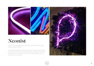 4
Neonist is constructed using solid acrylic lettering, not thin glass
tubing, making it robust.
It uses laser and CNC-etching processes to create custom letters,
machined from 30mm acrylic with the LED embedded within them.
This allows for the creation of curved and straight edge corners,
depending on the design.
Neonist
 