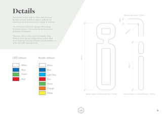 6
The optimal ‘stroke’ width is 19mm and this must
be kept constant. A 6.5mm cutter is used for the
machining which gives a minimum radius of 3.25mm.
The end result is bespoke signage with a range
of casing options – from acrylic boxes to mounted
aluminium frameworks.
There are various colour options available using
Neonist, which can be configured with either white
acrylic lettering featuring coloured LED illumination, or
white LED with coloured acrylic.
Details
250mm
180mm
19mm
R
3.25m
m
Minimum height of a double stroke letter is 250mm Minimum height of a single stroke letter is 180mm
Minimum internal radii is 3.25mm
Acrylic coloursLED colours
White White
Blue Blue
Light blueGreen
Green
Orange
Yellow
Red Red
 