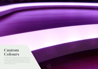 7
In addition to our standard range of colours, we
can also create Neonist to match specific colours.
Utilising addressable LED technology, Lumenal
can programme custom LED strips to match your
brand or store theme.
Custom
Colours
 
