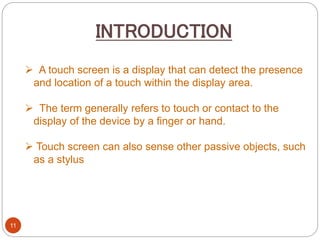 11
 A touch screen is a display that can detect the presence
and location of a touch within the display area.
 The term generally refers to touch or contact to the
display of the device by a finger or hand.
 Touch screen can also sense other passive objects, such
as a stylus
INTRODUCTION
 
