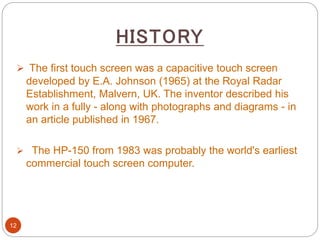 HISTORY
12
 The first touch screen was a capacitive touch screen
developed by E.A. Johnson (1965) at the Royal Radar
Establishment, Malvern, UK. The inventor described his
work in a fully - along with photographs and diagrams - in
an article published in 1967.
 The HP-150 from 1983 was probably the world's earliest
commercial touch screen computer.
 