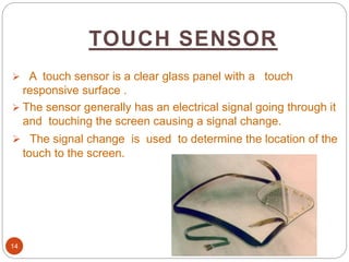 TOUCH SENSOR
14
 A touch sensor is a clear glass panel with a touch
responsive surface .
 The sensor generally has an electrical signal going through it
and touching the screen causing a signal change.
 The signal change is used to determine the location of the
touch to the screen.
 