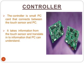 CONTROLLER
15
 The controller is small PC
card that connects between
the touch sensor and PC.
 It takes information from
the touch sensor and translate
in to information that PC can
understand.
 