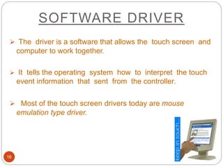 SOFTWARE DRIVER
16
 The driver is a software that allows the touch screen and
computer to work together.
 It tells the operating system how to interpret the touch
event information that sent from the controller.
 Most of the touch screen drivers today are mouse
emulation type driver.
 