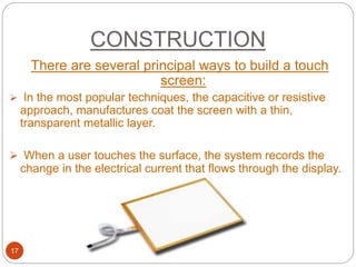 CONSTRUCTION
17
There are several principal ways to build a touch
screen:
 In the most popular techniques, the capacitive or resistive
approach, manufactures coat the screen with a thin,
transparent metallic layer.
 When a user touches the surface, the system records the
change in the electrical current that flows through the display.
 