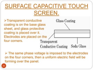 SURFACE CAPACITIVE TOUCH
SCREEN.
22
Transparent conductive
coating is on the base glass
sheet, and glass protective
coating is placed over it.
Electrodes are placed on the
four corners.
 The same phase voltage is imposed to the electrodes
on the four corners, then a uniform electric field will be
forming over the panel.
 