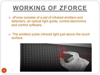 WORKING OF ZFORCE
25
 zForce consists of a set of infrared emitters and
detectors, an optical light guide, control electronics
and control software.
 The emitters pulse infrared light just above the touch
surface.
 