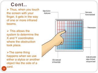 Cont..
26
 Thus, when you touch
the screen with your
finger, it gets in the way
of one or more infrared
beams.
 This allows the
system to determine the
X and Y coordinates
where the obstruction
took place.
The same thing
happens when we use
either a stylus or another
object like the side of a
card.
 
