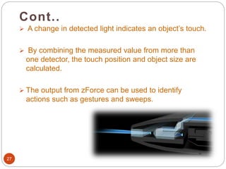27
 A change in detected light indicates an object’s touch.
 By combining the measured value from more than
one detector, the touch position and object size are
calculated.
 The output from zForce can be used to identify
actions such as gestures and sweeps.
Cont..
 