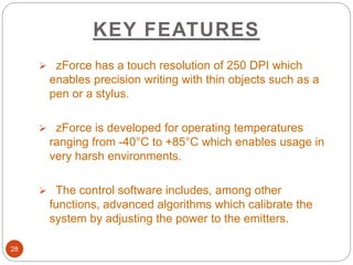 KEY FEATURES
28
 zForce has a touch resolution of 250 DPI which
enables precision writing with thin objects such as a
pen or a stylus.
 zForce is developed for operating temperatures
ranging from -40°C to +85°C which enables usage in
very harsh environments.
 The control software includes, among other
functions, advanced algorithms which calibrate the
system by adjusting the power to the emitters.
 